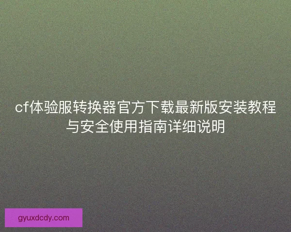 cf体验服转换器官方下载最新版安装教程与安全使用指南详细说明