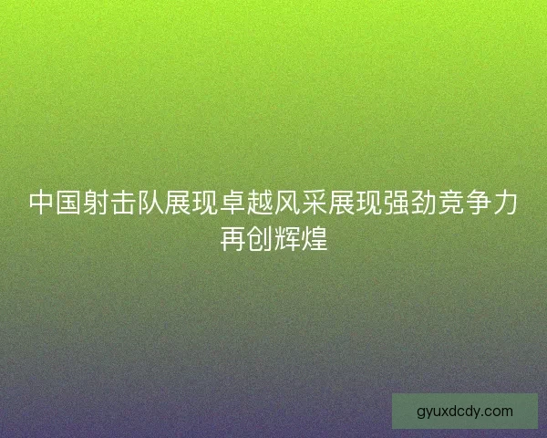 中国射击队展现卓越风采展现强劲竞争力再创辉煌