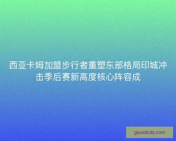 西亚卡姆加盟步行者重塑东部格局印城冲击季后赛新高度核心阵容成