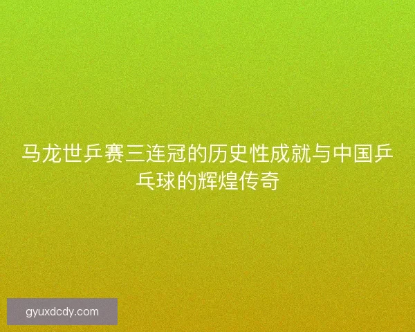马龙世乒赛三连冠的历史性成就与中国乒乓球的辉煌传奇