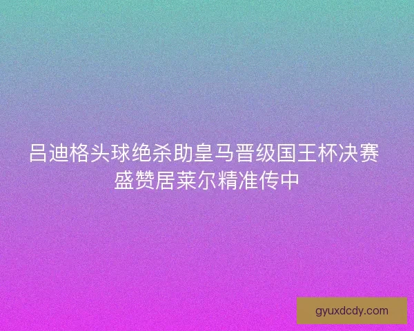 吕迪格头球绝杀助皇马晋级国王杯决赛 盛赞居莱尔精准传中