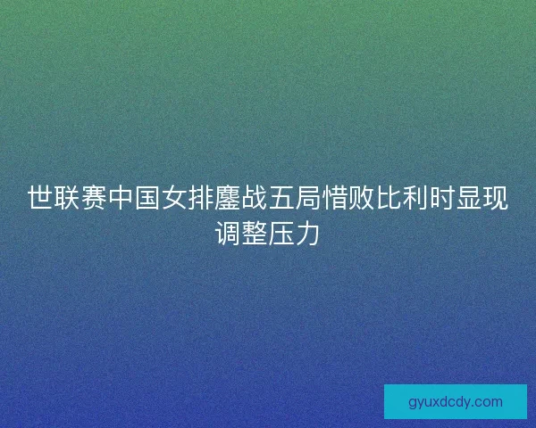 世联赛中国女排鏖战五局惜败比利时显现调整压力