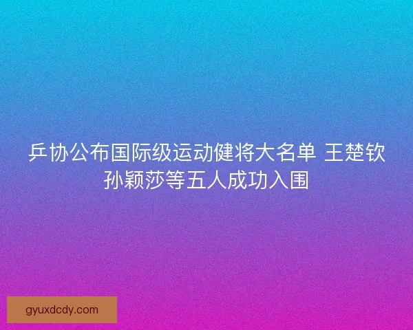 乒协公布国际级运动健将大名单 王楚钦孙颖莎等五人成功入围