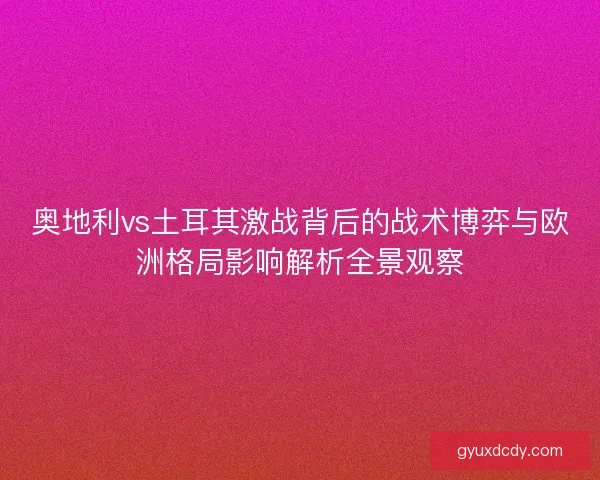 奥地利vs土耳其激战背后的战术博弈与欧洲格局影响解析全景观察