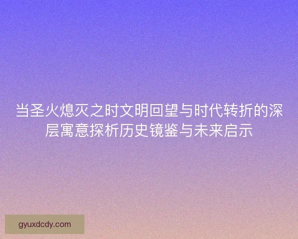 当圣火熄灭之时文明回望与时代转折的深层寓意探析历史镜鉴与未来启示