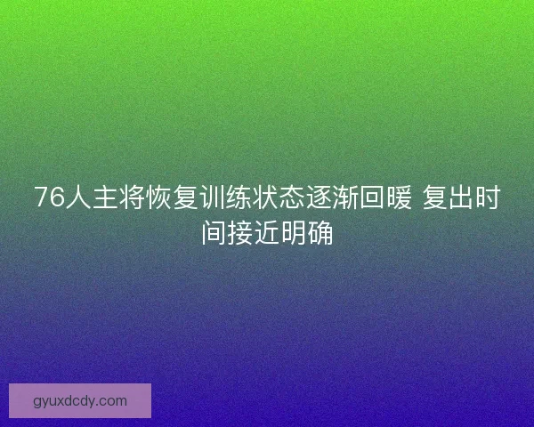 76人主将恢复训练状态逐渐回暖 复出时间接近明确