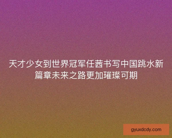 天才少女到世界冠军任茜书写中国跳水新篇章未来之路更加璀璨可期