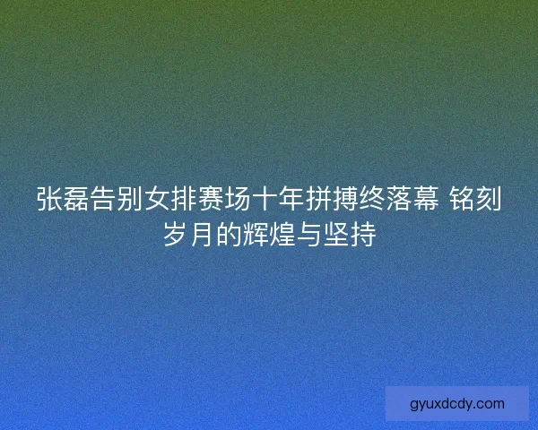 张磊告别女排赛场十年拼搏终落幕 铭刻岁月的辉煌与坚持