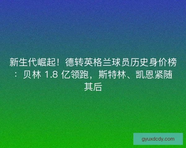 新生代崛起！德转英格兰球员历史身价榜：贝林 1.8 亿领跑，斯特林、凯恩紧随其后
