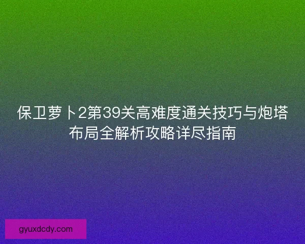 保卫萝卜2第39关高难度通关技巧与炮塔布局全解析攻略详尽指南