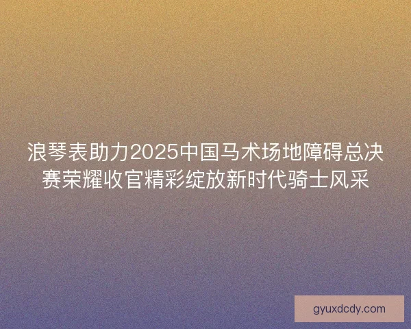 浪琴表助力2025中国马术场地障碍总决赛荣耀收官精彩绽放新时代骑士风采