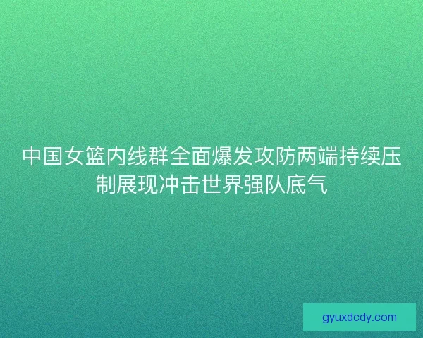 中国女篮内线群全面爆发攻防两端持续压制展现冲击世界强队底气