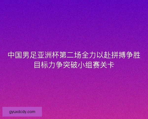 中国男足亚洲杯第二场全力以赴拼搏争胜目标力争突破小组赛关卡