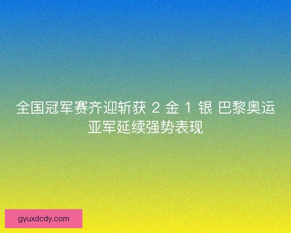 全国冠军赛齐迎斩获 2 金 1 银 巴黎奥运亚军延续强势表现