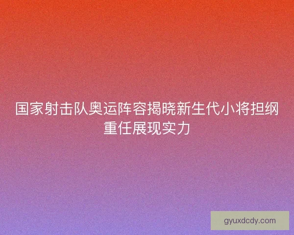 国家射击队奥运阵容揭晓新生代小将担纲重任展现实力
