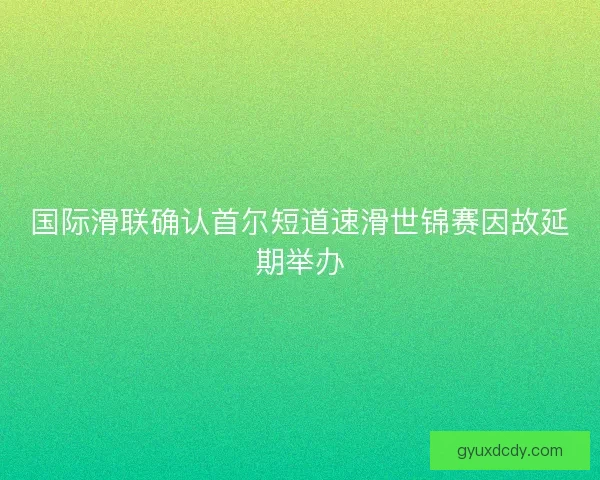 国际滑联确认首尔短道速滑世锦赛因故延期举办