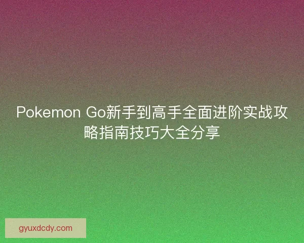 Pokemon Go新手到高手全面进阶实战攻略指南技巧大全分享