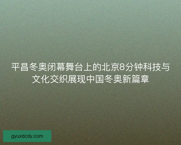 平昌冬奥闭幕舞台上的北京8分钟科技与文化交织展现中国冬奥新篇章